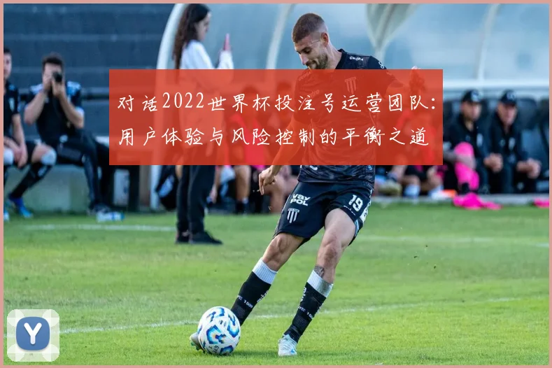 对话2022世界杯投注号运营团队：用户体验与风险控制的平衡之道
