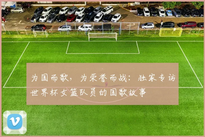 为国而歌，为荣誉而战：独家专访世界杯女篮队员的国歌故事