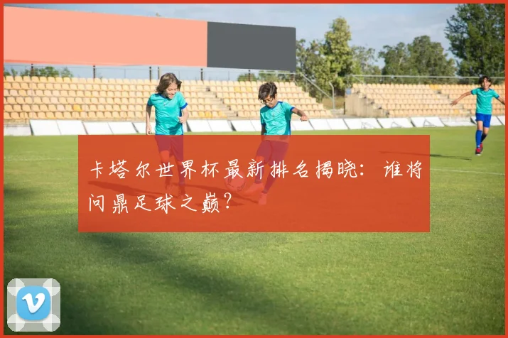 卡塔尔世界杯最新排名揭晓：谁将问鼎足球之巅？