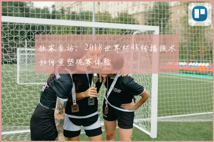 独家专访：2018世界杯4K转播技术如何重塑观赛体验